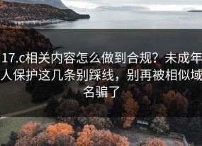 17.c相关内容怎么做到合规？未成年人保护这几条别踩线，别再被相似域名骗了