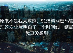 原来不是我太敏感：91爆料网密码管理这次让我明白了一个时间线，结局我真没想到