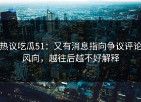 热议吃瓜51：又有消息指向争议评论风向，越往后越不好解释