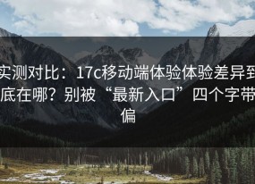 实测对比：17c移动端体验体验差异到底在哪？别被“最新入口”四个字带偏