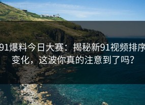 91爆料今日大赛：揭秘新91视频排序变化，这波你真的注意到了吗？