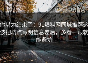 你以为结束了：91爆料网同城推荐这波把坑点写明信息差后，多看一眼就能避坑