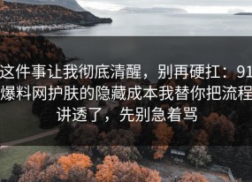 这件事让我彻底清醒，别再硬扛：91爆料网护肤的隐藏成本我替你把流程讲透了，先别急着骂