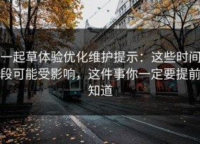 一起草体验优化维护提示：这些时间段可能受影响，这件事你一定要提前知道