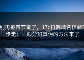 别再被带节奏了，17c日韩域名核验3步走：一眼分辨真伪的方法来了
