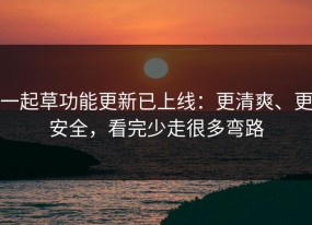 一起草功能更新已上线：更清爽、更安全，看完少走很多弯路