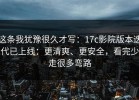 这条我犹豫很久才写：17c影院版本迭代已上线：更清爽、更安全，看完少走很多弯路