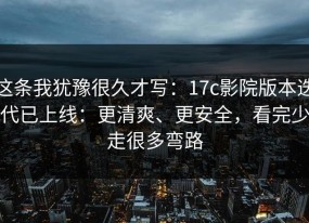 这条我犹豫很久才写：17c影院版本迭代已上线：更清爽、更安全，看完少走很多弯路