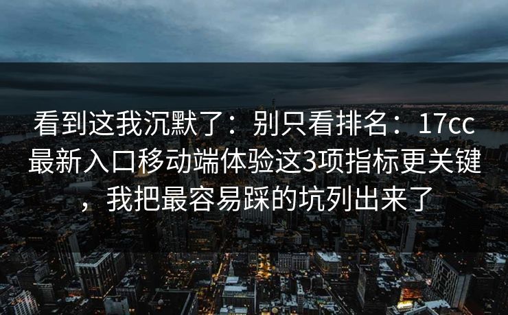 看到这我沉默了：别只看排名：17cc最新入口移动端体验这3项指标更关键，我把最容易踩的坑列出来了