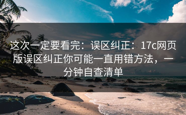 这次一定要看完：误区纠正：17c网页版误区纠正你可能一直用错方法，一分钟自查清单