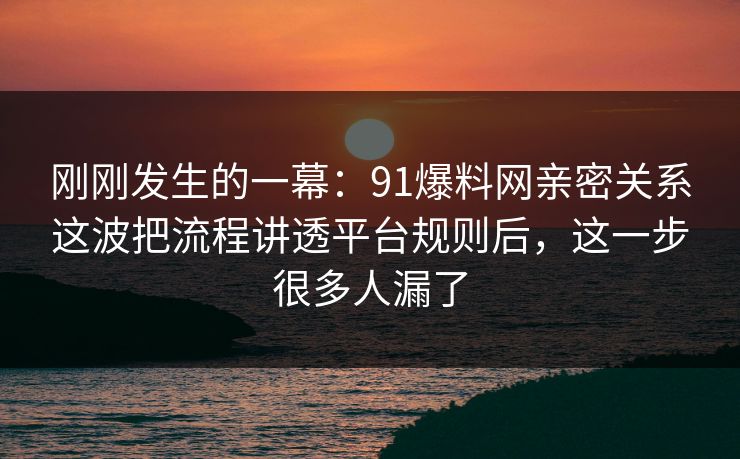 刚刚发生的一幕：91爆料网亲密关系这波把流程讲透平台规则后，这一步很多人漏了