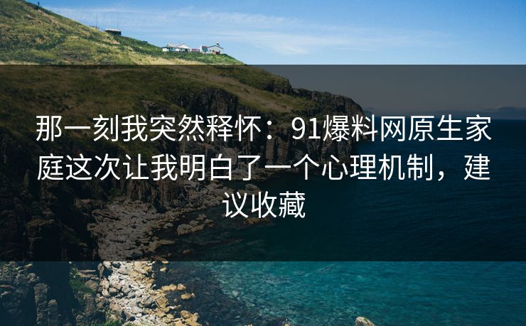 那一刻我突然释怀：91爆料网原生家庭这次让我明白了一个心理机制，建议收藏