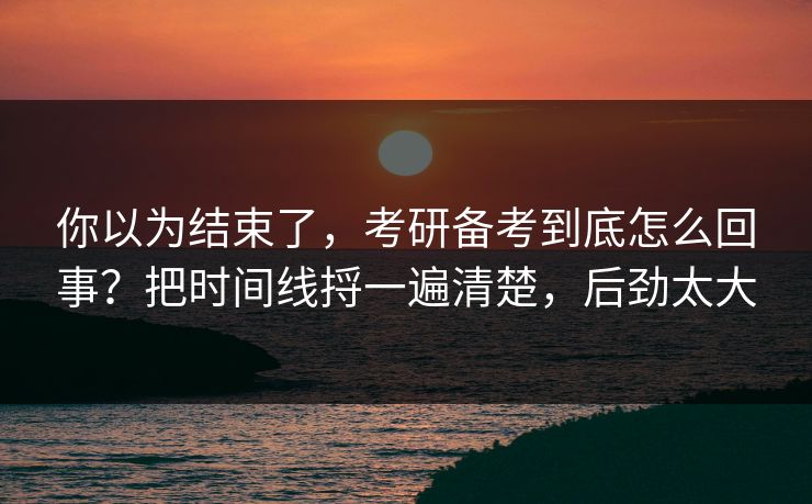 你以为结束了，考研备考到底怎么回事？把时间线捋一遍清楚，后劲太大