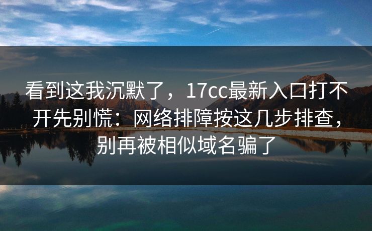 看到这我沉默了，17cc最新入口打不开先别慌：网络排障按这几步排查，别再被相似域名骗了