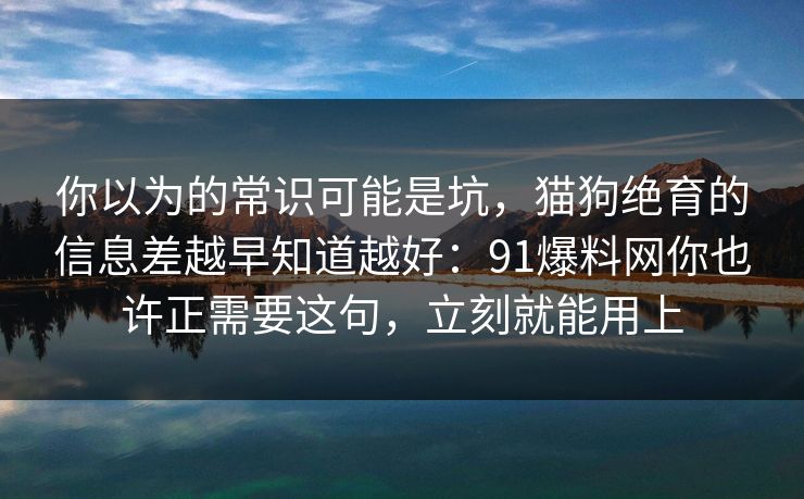 你以为的常识可能是坑，猫狗绝育的信息差越早知道越好：91爆料网你也许正需要这句，立刻就能用上