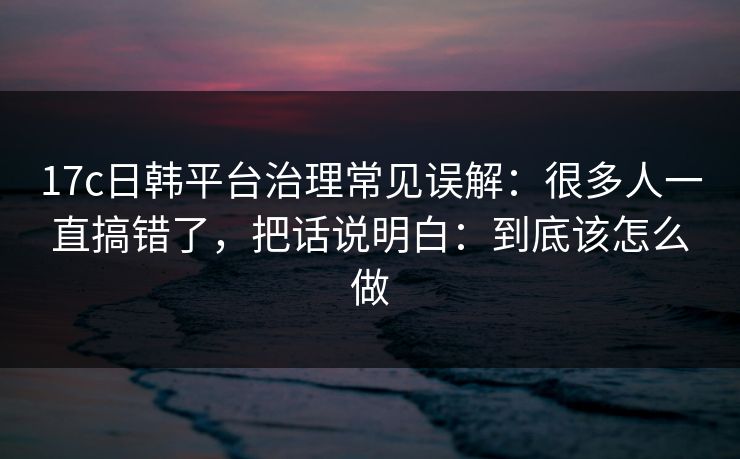 17c日韩平台治理常见误解:很多人一直搞错了,把话说明白:到底该怎么做 17c日韩平台治理常见误解:很多人一直搞错了,把话说明白:到底该怎么做