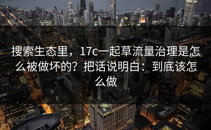 搜索生态里,17c一起草流量治理是怎么被做坏的?把话说明白:到底该怎么做 搜索生态里,17c一起草流量治理是怎么被做坏的?把话说明白:到底该怎么做