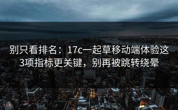 别只看排名：17c一起草移动端体验这3项指标更关键，别再被跳转绕晕