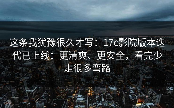 这条我犹豫很久才写:17c影院版本迭代已上线:更清爽、更安全,看完少走很多弯路 这条我犹豫很久才写:17c影院版本迭代已上线:更清爽、更安全,看完少走很多弯路