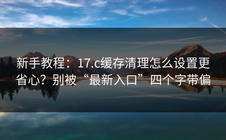 新手教程:17.c缓存清理怎么设置更省心?别被“最新入口”四个字带偏 新手教程:17.c缓存清理怎么设置更省心?别被“最新入口”四个字带偏