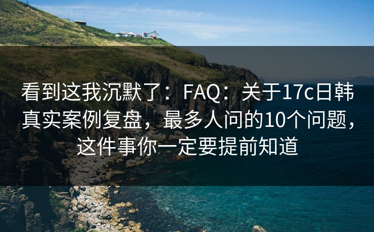 看到这我沉默了：FAQ：关于17c日韩真实案例复盘，最多人问的10个问题，这件事你一定要提前知道