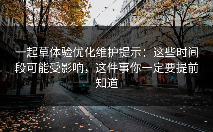 一起草体验优化维护提示：这些时间段可能受影响，这件事你一定要提前知道