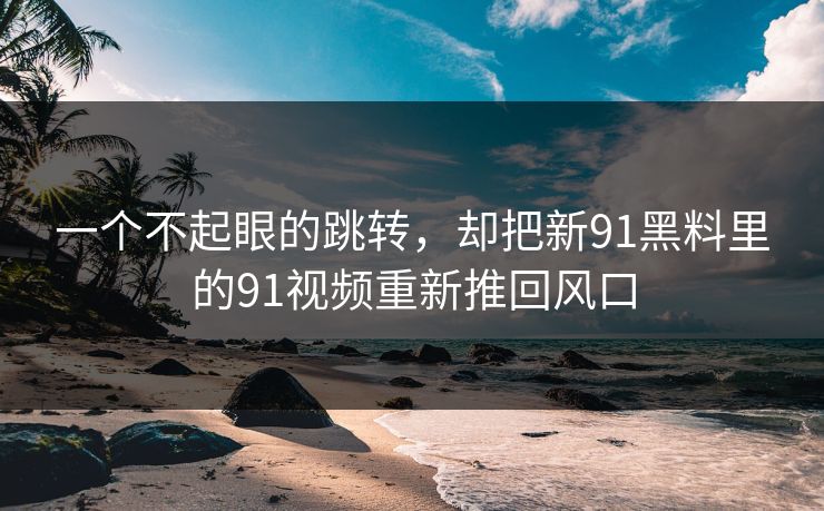 一个不起眼的跳转,却把新91黑料里的91视频重新推回风口 一个不起眼的跳转,却把新91黑料里的91视频重新推回风口
