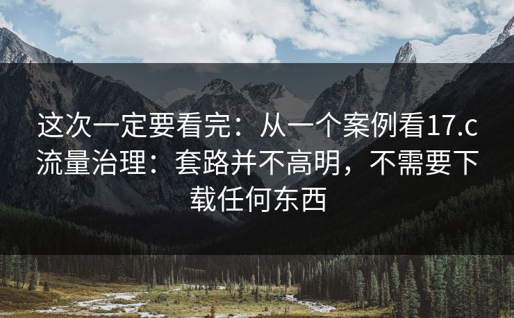 这次一定要看完：从一个案例看17.c流量治理：套路并不高明，不需要下载任何东西