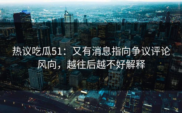 热议吃瓜51:又有消息指向争议评论风向,越往后越不好解释 热议吃瓜51:又有消息指向争议评论风向,越往后越不好解释