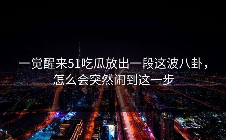 一觉醒来51吃瓜放出一段这波八卦,怎么会突然闹到这一步 一觉醒来51吃瓜放出一段这波八卦,怎么会突然闹到这一步