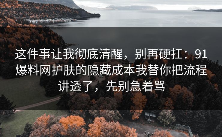 这件事让我彻底清醒,别再硬扛:91爆料网护肤的隐藏成本我替你把流程讲透了,先别急着骂 这件事让我彻底清醒,别再硬扛:91爆料网护肤的隐藏成本我替你把流程讲透了,先别急着骂