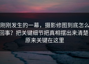 刚刚发生的一幕，摄影修图到底怎么回事？把关键细节把真相摆出来清楚，原来关键在这里