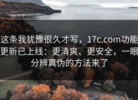这条我犹豫很久才写，17c.com功能更新已上线：更清爽、更安全，一眼分辨真伪的方法来了