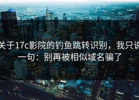 关于17c影院的钓鱼跳转识别，我只说一句：别再被相似域名骗了