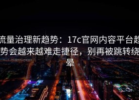 流量治理新趋势：17c官网内容平台趋势会越来越难走捷径，别再被跳转绕晕