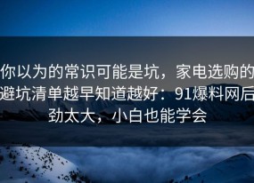你以为的常识可能是坑，家电选购的避坑清单越早知道越好：91爆料网后劲太大，小白也能学会