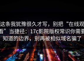 这条我犹豫很久才写，别把“在线观看”当捷径：17c影院版权常识你需要知道的边界，别再被相似域名骗了