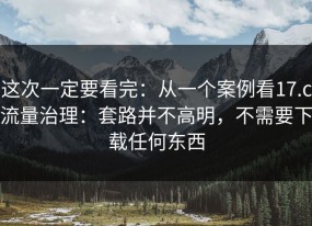 这次一定要看完：从一个案例看17.c流量治理：套路并不高明，不需要下载任何东西