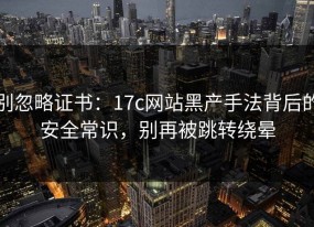 别忽略证书：17c网站黑产手法背后的安全常识，别再被跳转绕晕