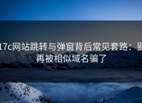 17c网站跳转与弹窗背后常见套路：别再被相似域名骗了