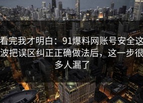 看完我才明白：91爆料网账号安全这波把误区纠正正确做法后，这一步很多人漏了