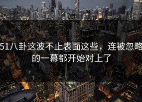 51八卦这波不止表面这些，连被忽略的一幕都开始对上了