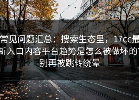 常见问题汇总：搜索生态里，17cc最新入口内容平台趋势是怎么被做坏的？别再被跳转绕晕