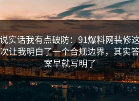 说实话我有点破防：91爆料网装修这次让我明白了一个合规边界，其实答案早就写明了
