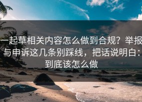一起草相关内容怎么做到合规？举报与申诉这几条别踩线，把话说明白：到底该怎么做