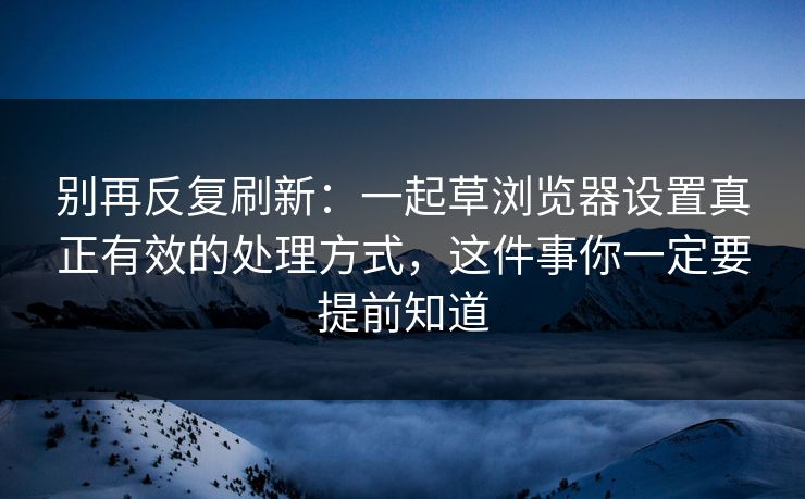 别再反复刷新：一起草浏览器设置真正有效的处理方式，这件事你一定要提前知道