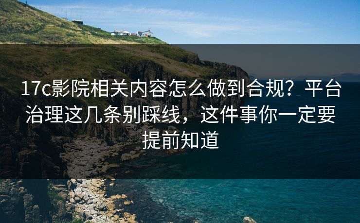 17c影院相关内容怎么做到合规？平台治理这几条别踩线，这件事你一定要提前知道