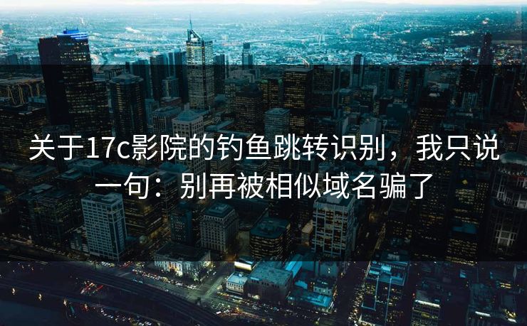 关于17c影院的钓鱼跳转识别，我只说一句：别再被相似域名骗了