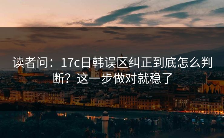 读者问：17c日韩误区纠正到底怎么判断？这一步做对就稳了