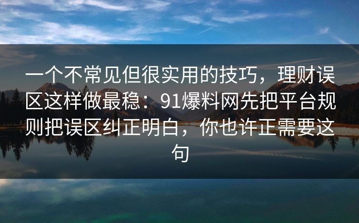 一个不常见但很实用的技巧，理财误区这样做最稳：91爆料网先把平台规则把误区纠正明白，你也许正需要这句